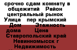 срочно.сдам комнату в общежитий › Район ­ центральный рынок › Улица ­ пер.крымский › Дом ­ 2 › Этажность дома ­ 4 › Цена ­ 4 000 - Ставропольский край, Невинномысск г. Недвижимость » Квартиры аренда   . Ставропольский край,Невинномысск г.